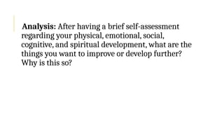 Analysis: After having a brief self-assessment
regarding your physical, emotional, social,
cognitive, and spiritual development, what are the
things you want to improve or develop further?
Why is this so?
 