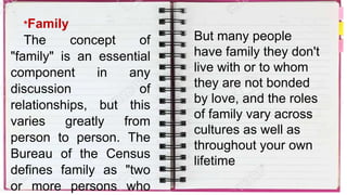 *Family
The concept of
"family" is an essential
component in any
discussion of
relationships, but this
varies greatly from
person to person. The
Bureau of the Census
defines family as "two
or more persons who
But many people
have family they don't
live with or to whom
they are not bonded
by love, and the roles
of family vary across
cultures as well as
throughout your own
lifetime
 