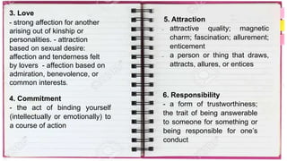 3. Love
- strong affection for another
arising out of kinship or
personalities. - attraction
based on sexual desire:
affection and tenderness felt
by lovers - affection based on
admiration, benevolence, or
common interests.
4. Commitment
- the act of binding yourself
(intellectually or emotionally) to
a course of action
5. Attraction
 attractive quality; magnetic
charm; fascination; allurement;
enticement
 a person or thing that draws,
attracts, allures, or entices
6. Responsibility
- a form of trustworthiness;
the trait of being answerable
to someone for something or
being responsible for one’s
conduct
 