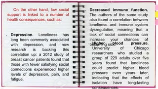 On the other hand, low social
support is linked to a number of
health consequences, such as:
• Depression. Loneliness has
long been commonly associated
with depression, and now
research is backing this
correlation up: a 2012 study of
breast cancer patients found that
those with fewer satisfying social
connections experienced higher
levels of depression, pain, and
fatigue.
• Decreased immune function.
The authors of the same study
also found a correlation between
loneliness and immune system
dysregulation, meaning that a
lack of social connections can
increase your chances of
becoming sick.
• Higher blood pressure.
University of Chicago
researchers who studied a
group of 229 adults over five
years found that loneliness
could predict higher blood
pressure even years later,
indicating that the effects of
isolation have long-lasting
consequences.
 