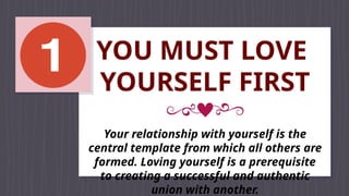 YOU MUST LOVE
YOURSELF FIRST
Your relationship with yourself is the
central template from which all others are
formed. Loving yourself is a prerequisite
to creating a successful and authentic
union with another.
 