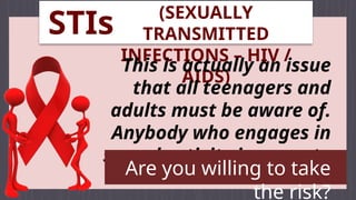 (SEXUALLY
TRANSMITTED
INFECTIONS – HIV /
AIDS)
This is actually an issue
that all teenagers and
adults must be aware of.
Anybody who engages in
sexual activity is prone to
have this one.
Are you willing to take
the risk?
STIs
 