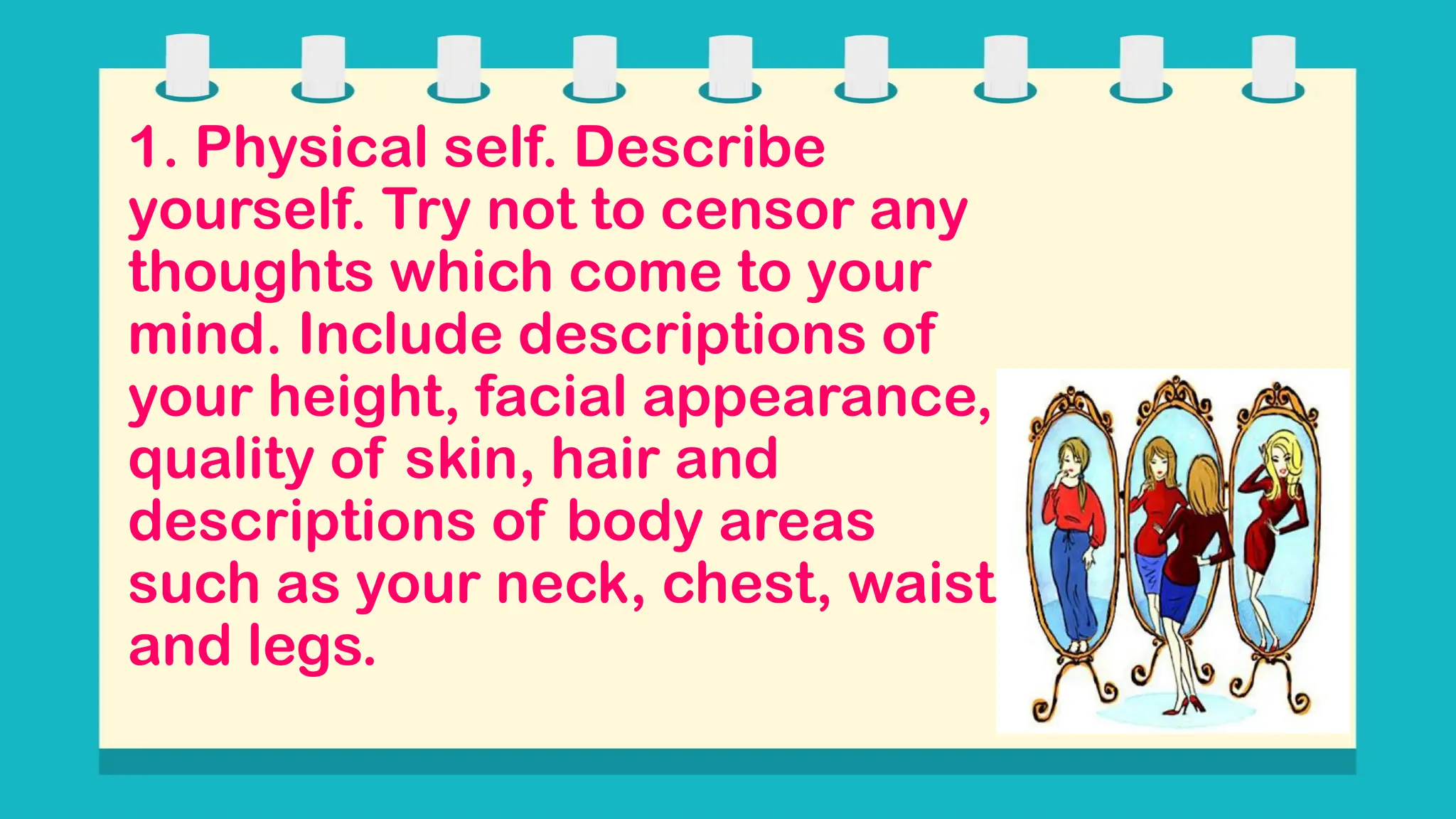 1. Physical self. Describe
yourself. Try not to censor any
thoughts which come to your
mind. Include descriptions of
your height, facial appearance,
quality of skin, hair and
descriptions of body areas
such as your neck, chest, waist
and legs.
 