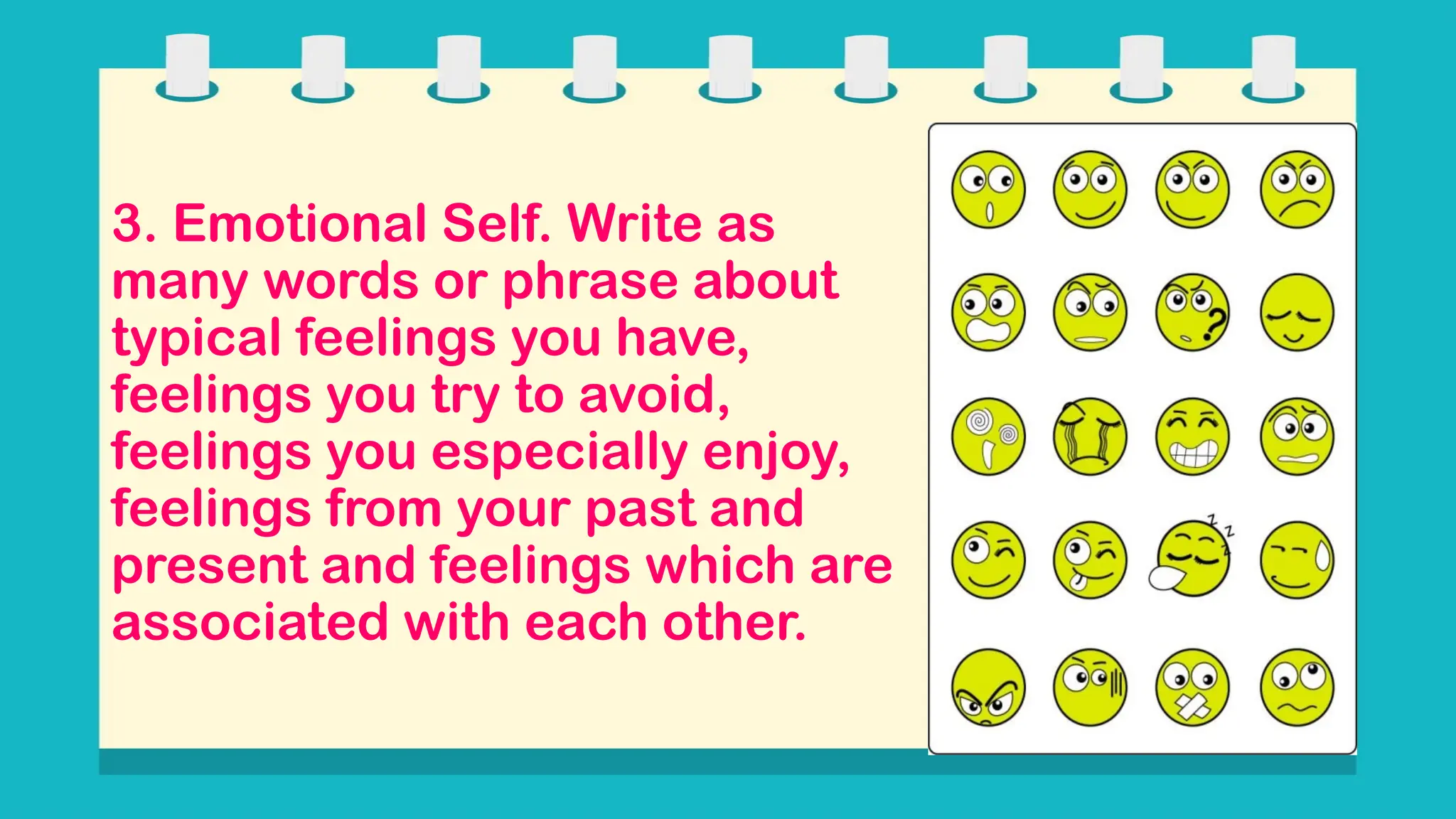 3. Emotional Self. Write as
many words or phrase about
typical feelings you have,
feelings you try to avoid,
feelings you especially enjoy,
feelings from your past and
present and feelings which are
associated with each other.
 