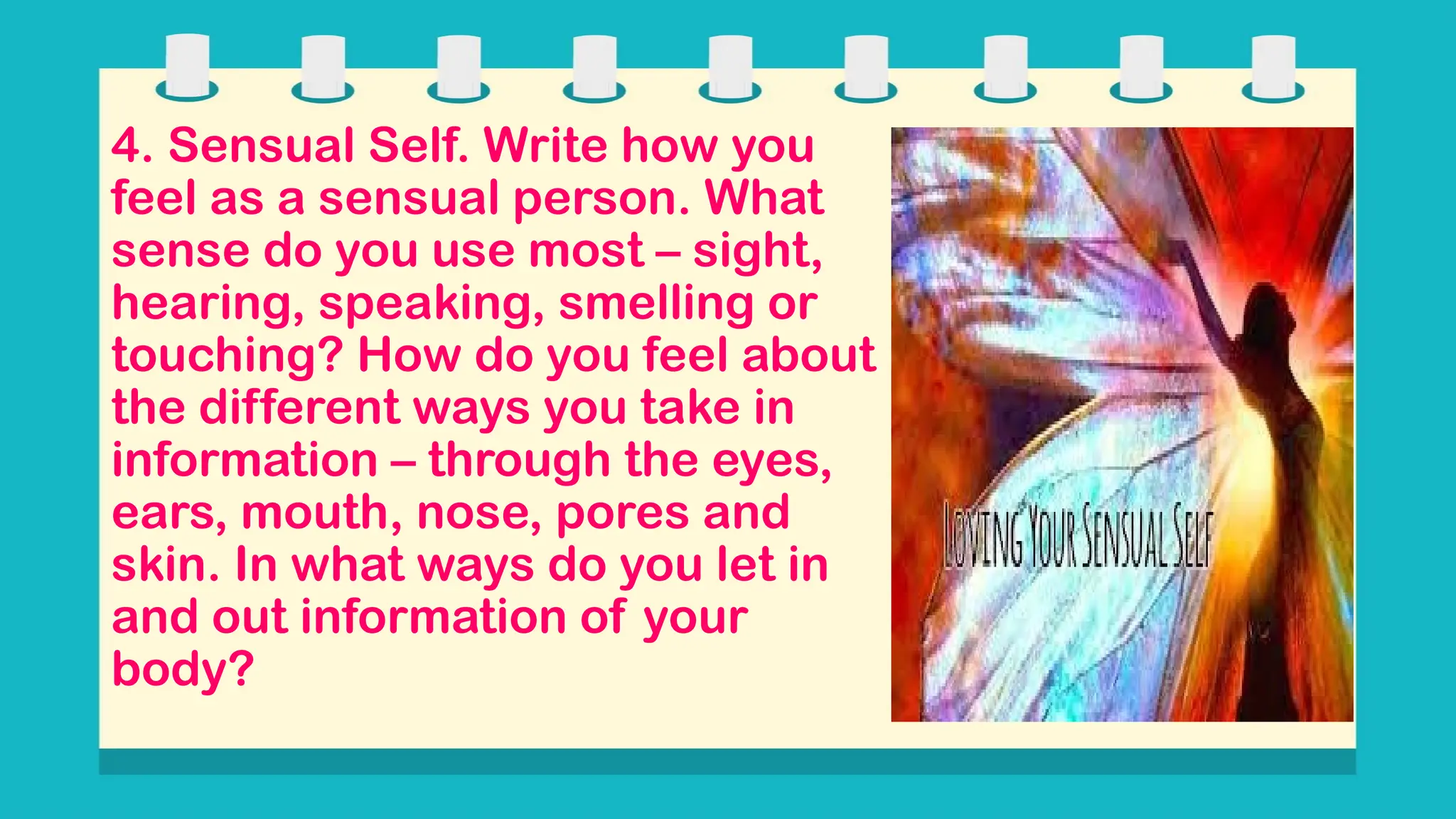 4. Sensual Self. Write how you
feel as a sensual person. What
sense do you use most – sight,
hearing, speaking, smelling or
touching? How do you feel about
the different ways you take in
information – through the eyes,
ears, mouth, nose, pores and
skin. In what ways do you let in
and out information of your
body?
 