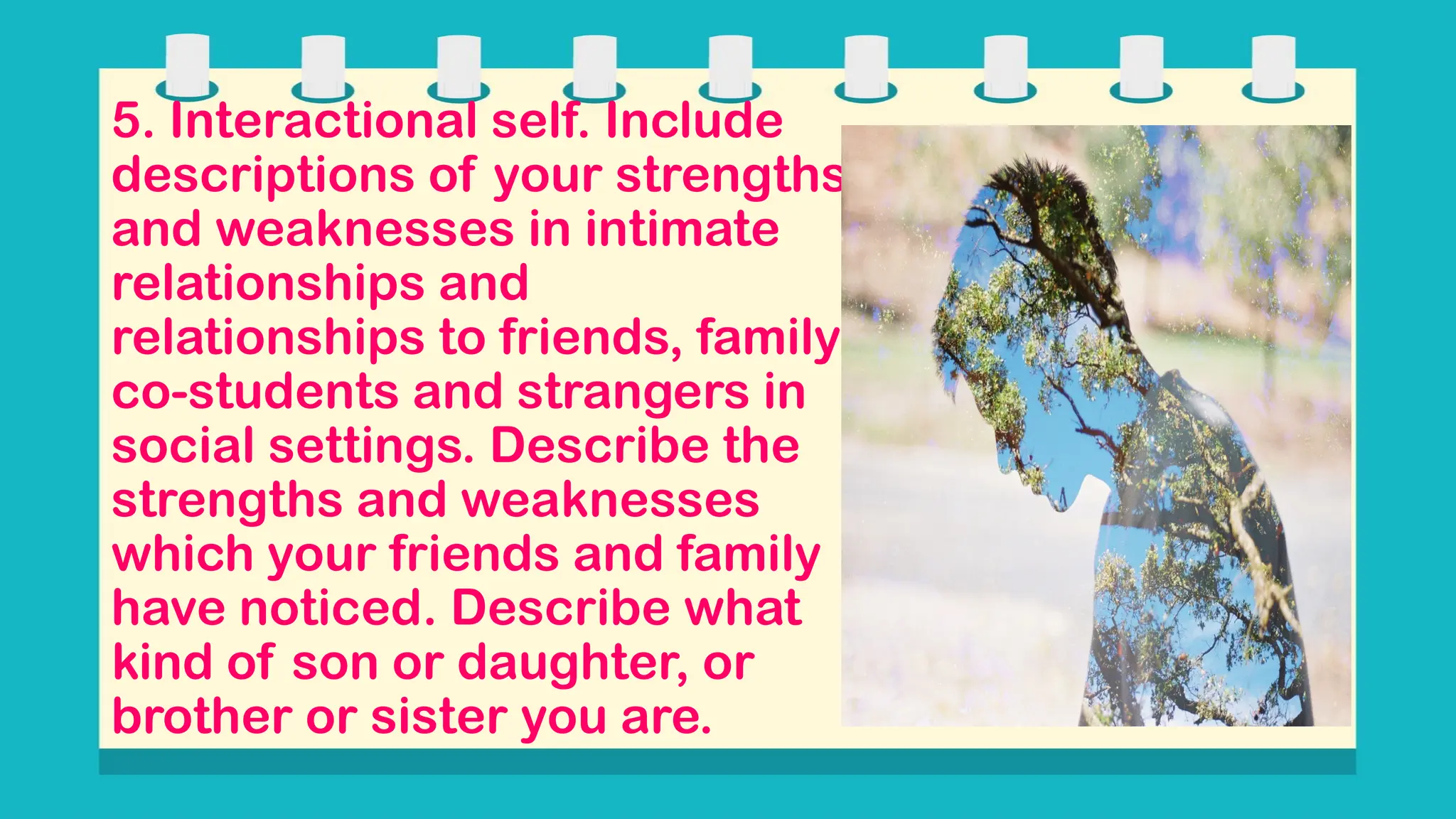 5. Interactional self. Include
descriptions of your strengths
and weaknesses in intimate
relationships and
relationships to friends, family,
co-students and strangers in
social settings. Describe the
strengths and weaknesses
which your friends and family
have noticed. Describe what
kind of son or daughter, or
brother or sister you are.
 