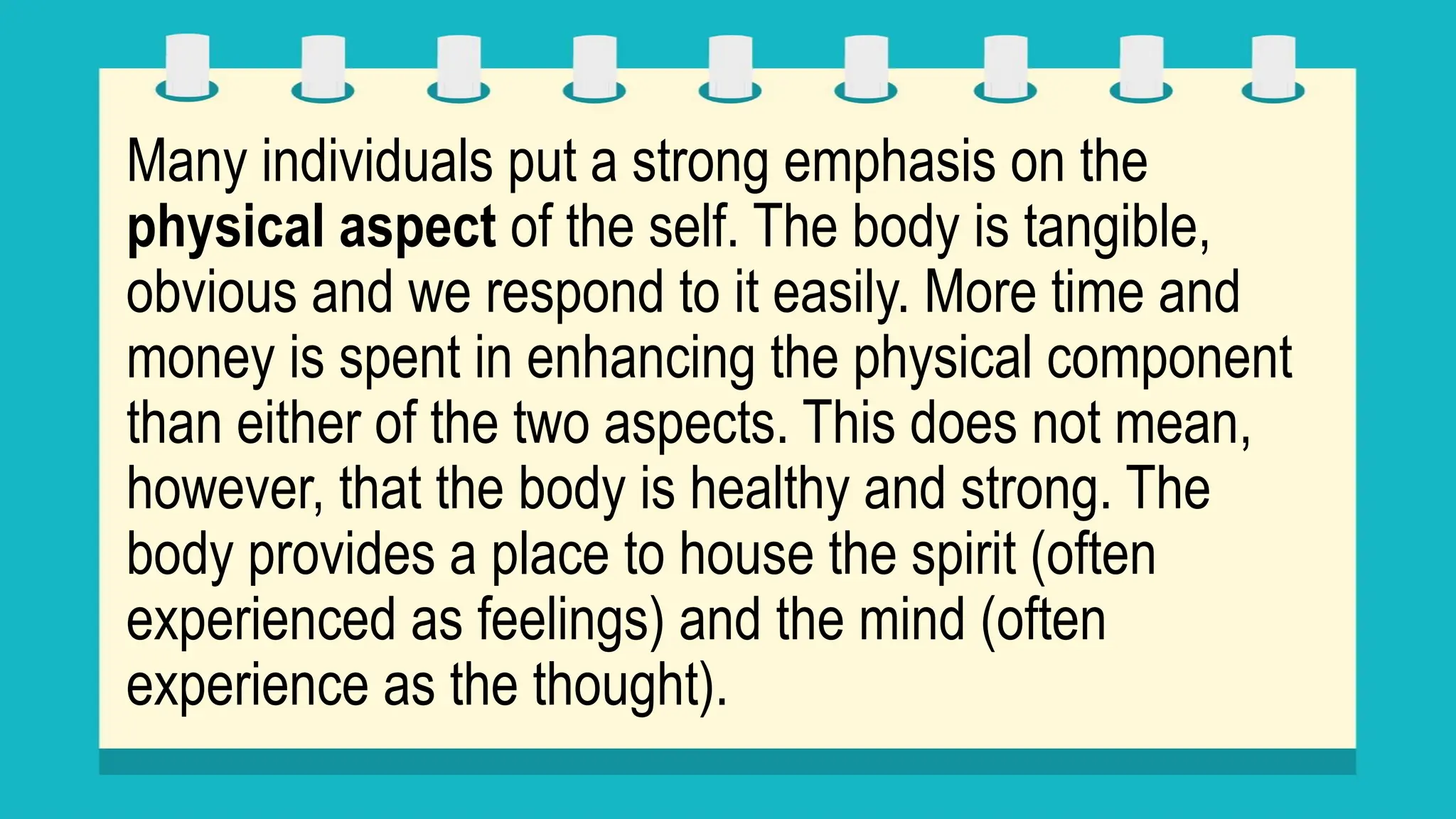 Many individuals put a strong emphasis on the
physical aspect of the self. The body is tangible,
obvious and we respond to it easily. More time and
money is spent in enhancing the physical component
than either of the two aspects. This does not mean,
however, that the body is healthy and strong. The
body provides a place to house the spirit (often
experienced as feelings) and the mind (often
experience as the thought).
 