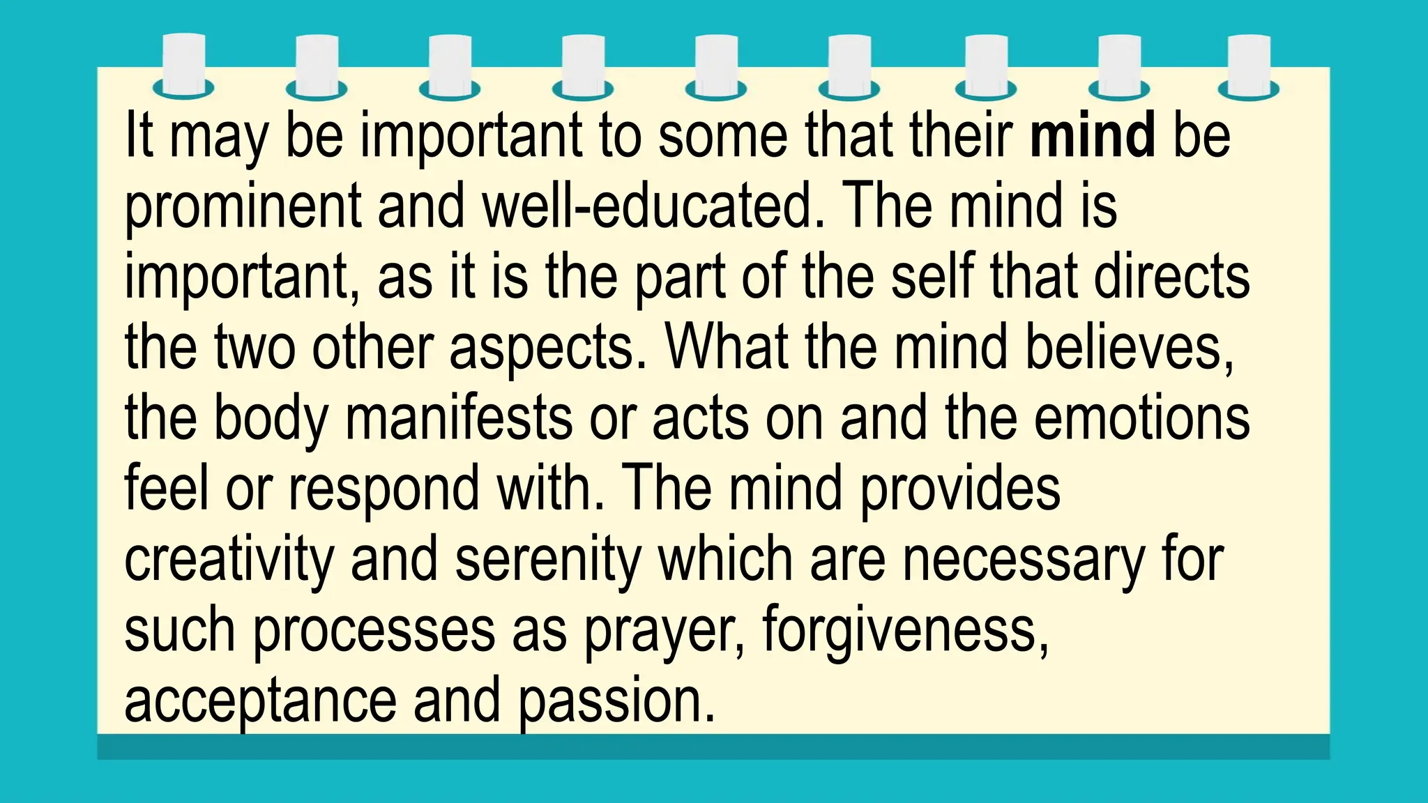 It may be important to some that their mind be
prominent and well-educated. The mind is
important, as it is the part of the self that directs
the two other aspects. What the mind believes,
the body manifests or acts on and the emotions
feel or respond with. The mind provides
creativity and serenity which are necessary for
such processes as prayer, forgiveness,
acceptance and passion.
 