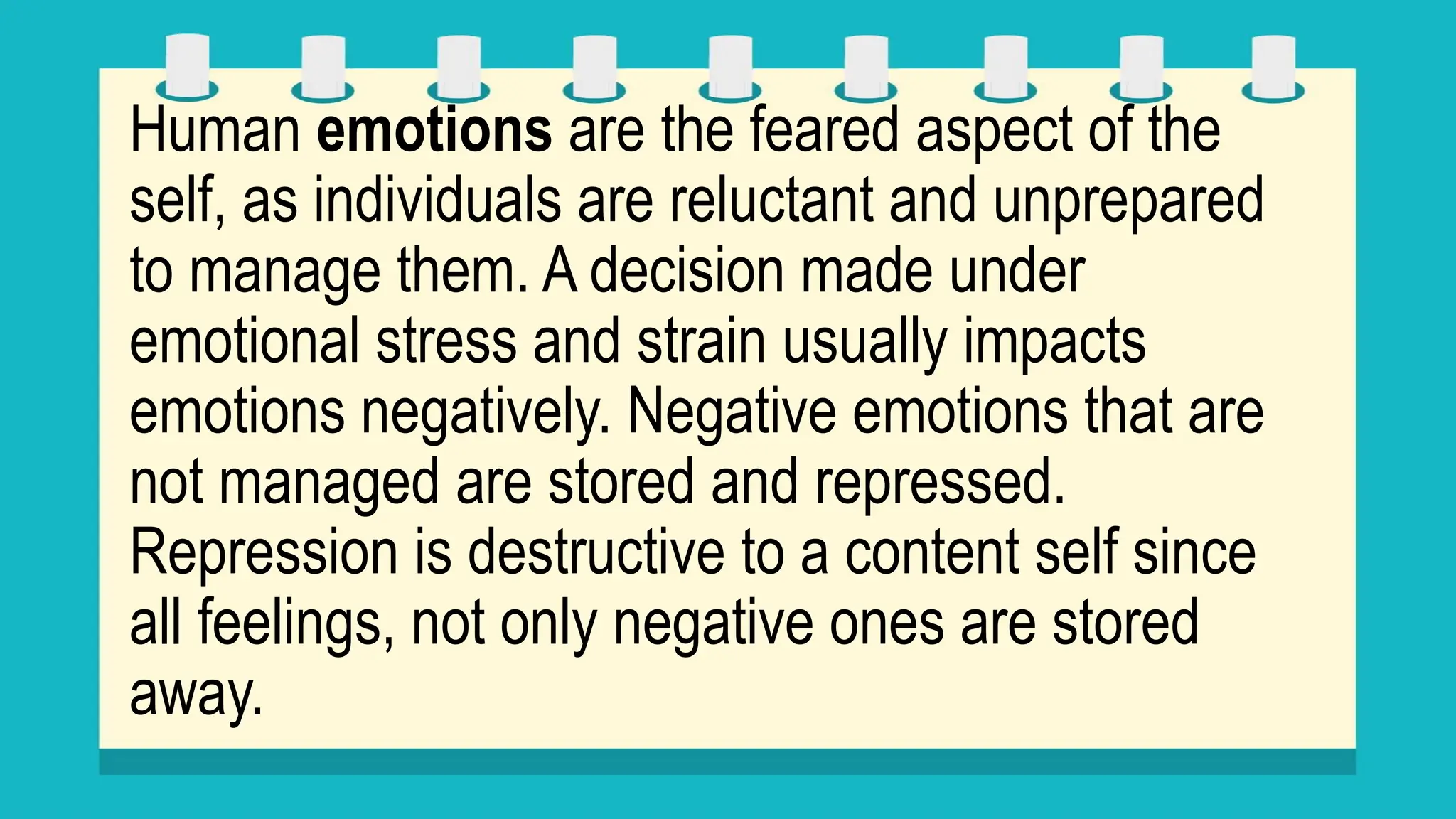 Human emotions are the feared aspect of the
self, as individuals are reluctant and unprepared
to manage them. A decision made under
emotional stress and strain usually impacts
emotions negatively. Negative emotions that are
not managed are stored and repressed.
Repression is destructive to a content self since
all feelings, not only negative ones are stored
away.
 