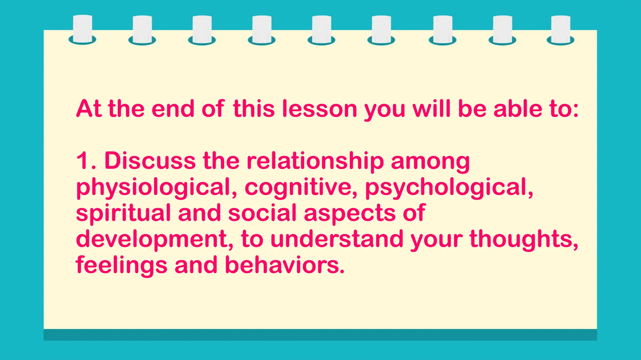 At the end of this lesson you will be able to:
1. Discuss the relationship among
physiological, cognitive, psychological,
spiritual and social aspects of
development, to understand your thoughts,
feelings and behaviors.
 