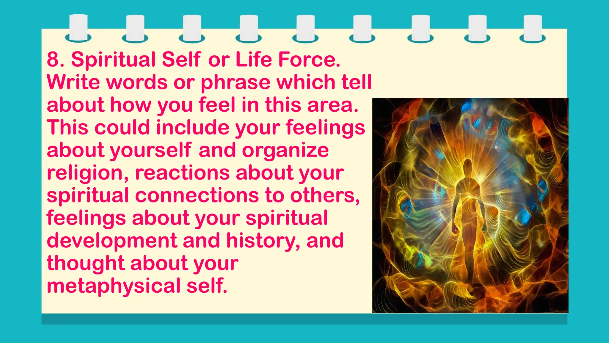 8. Spiritual Self or Life Force.
Write words or phrase which tell
about how you feel in this area.
This could include your feelings
about yourself and organize
religion, reactions about your
spiritual connections to others,
feelings about your spiritual
development and history, and
thought about your
metaphysical self.
 