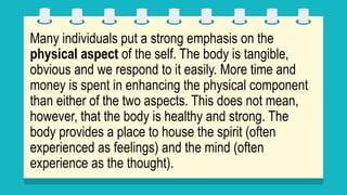 Many individuals put a strong emphasis on the
physical aspect of the self. The body is tangible,
obvious and we respond to it easily. More time and
money is spent in enhancing the physical component
than either of the two aspects. This does not mean,
however, that the body is healthy and strong. The
body provides a place to house the spirit (often
experienced as feelings) and the mind (often
experience as the thought).
 