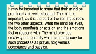 It may be important to some that their mind be
prominent and well-educated. The mind is
important, as it is the part of the self that directs
the two other aspects. What the mind believes,
the body manifests or acts on and the emotions
feel or respond with. The mind provides
creativity and serenity which are necessary for
such processes as prayer, forgiveness,
acceptance and passion.
 