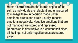 Human emotions are the feared aspect of the
self, as individuals are reluctant and unprepared
to manage them. A decision made under
emotional stress and strain usually impacts
emotions negatively. Negative emotions that are
not managed are stored and repressed.
Repression is destructive to a content self since
all feelings, not only negative ones are stored
away.
 