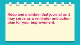 Keep and maintain that journal as it
may serve as a reminder and action
plan for your improvement.
 