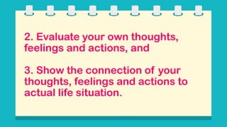 2. Evaluate your own thoughts,
feelings and actions, and
3. Show the connection of your
thoughts, feelings and actions to
actual life situation.
 