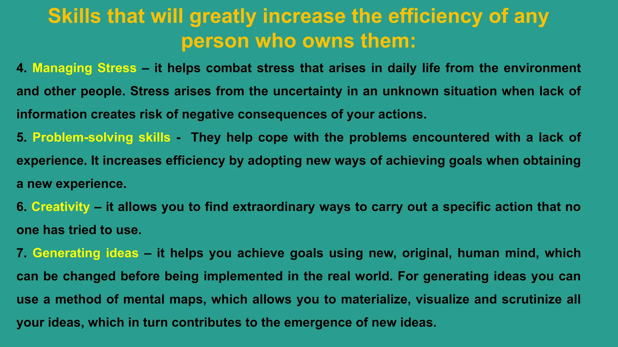 Skills that will greatly increase the efficiency of any
person who owns them:
4. Managing Stress – it helps combat stress that arises in daily life from the environment
and other people. Stress arises from the uncertainty in an unknown situation when lack of
information creates risk of negative consequences of your actions.
5. Problem-solving skills - They help cope with the problems encountered with a lack of
experience. It increases efficiency by adopting new ways of achieving goals when obtaining
a new experience.
6. Creativity – it allows you to find extraordinary ways to carry out a specific action that no
one has tried to use.
7. Generating ideas – it helps you achieve goals using new, original, human mind, which
can be changed before being implemented in the real world. For generating ideas you can
use a method of mental maps, which allows you to materialize, visualize and scrutinize all
your ideas, which in turn contributes to the emergence of new ideas.
 