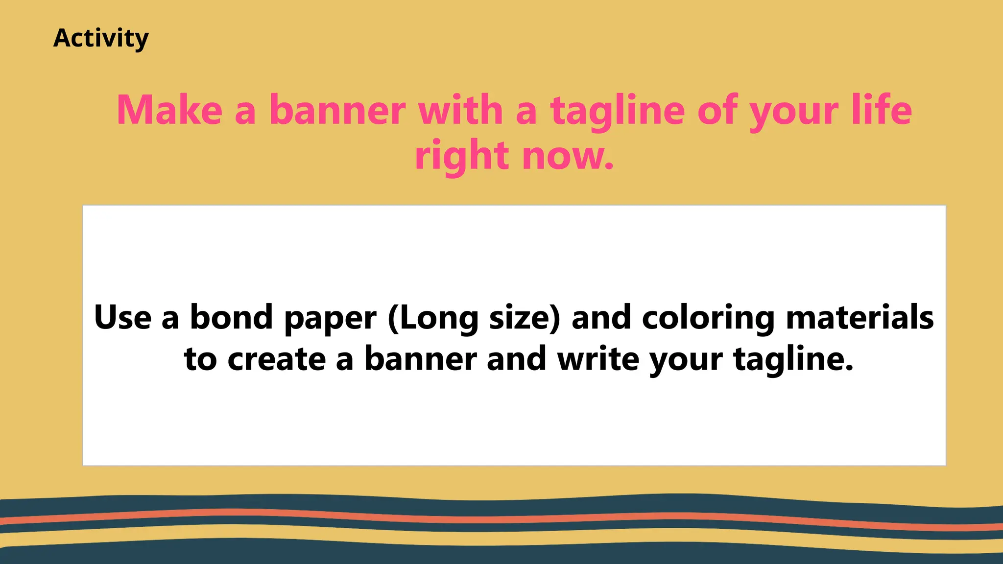 Make a banner with a tagline of your life
right now.
Use a bond paper (Long size) and coloring materials
to create a banner and write your tagline.
Activity
 