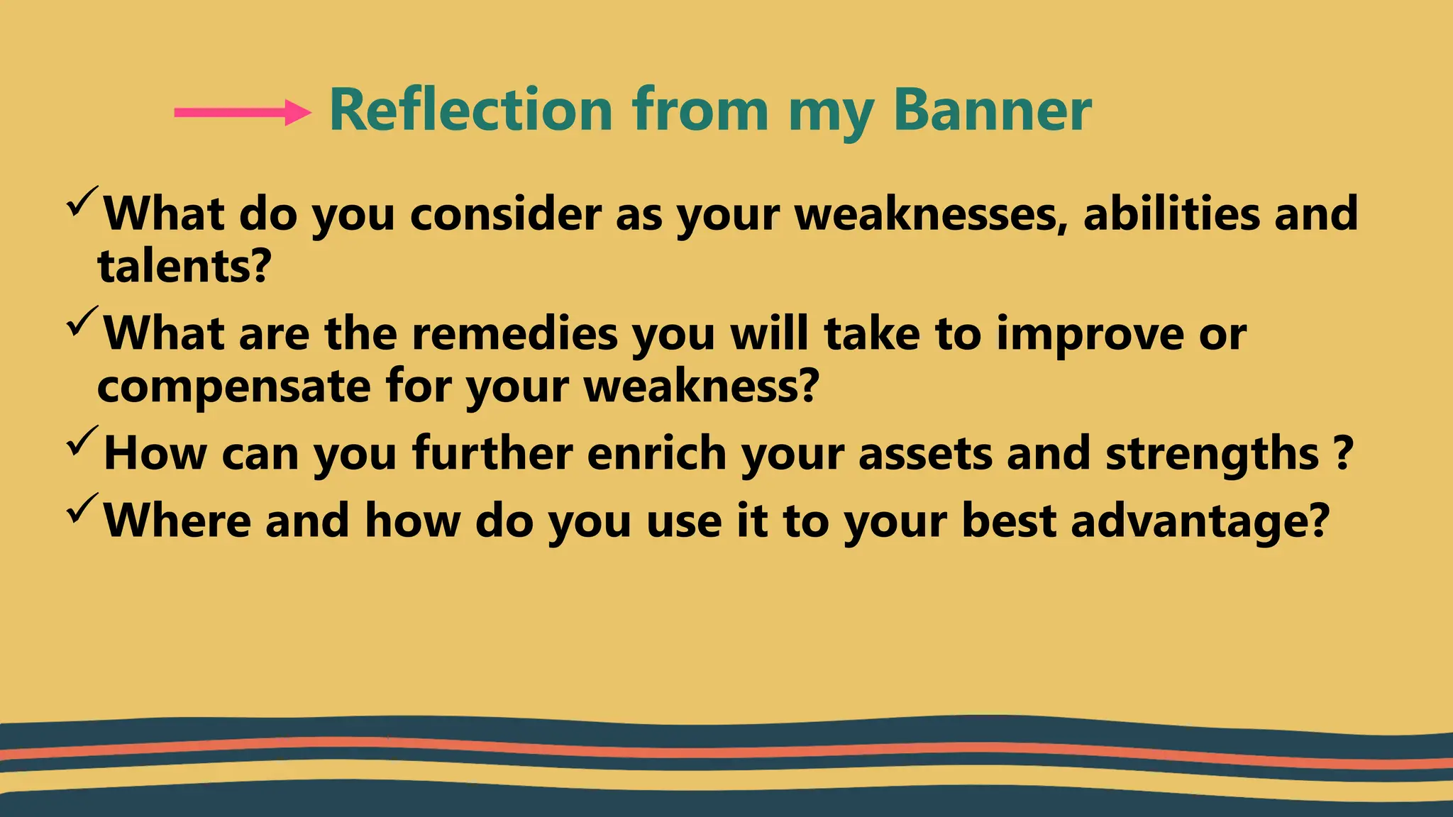 What do you consider as your weaknesses, abilities and
talents?
What are the remedies you will take to improve or
compensate for your weakness?
How can you further enrich your assets and strengths ?
Where and how do you use it to your best advantage?
Reflection from my Banner
 