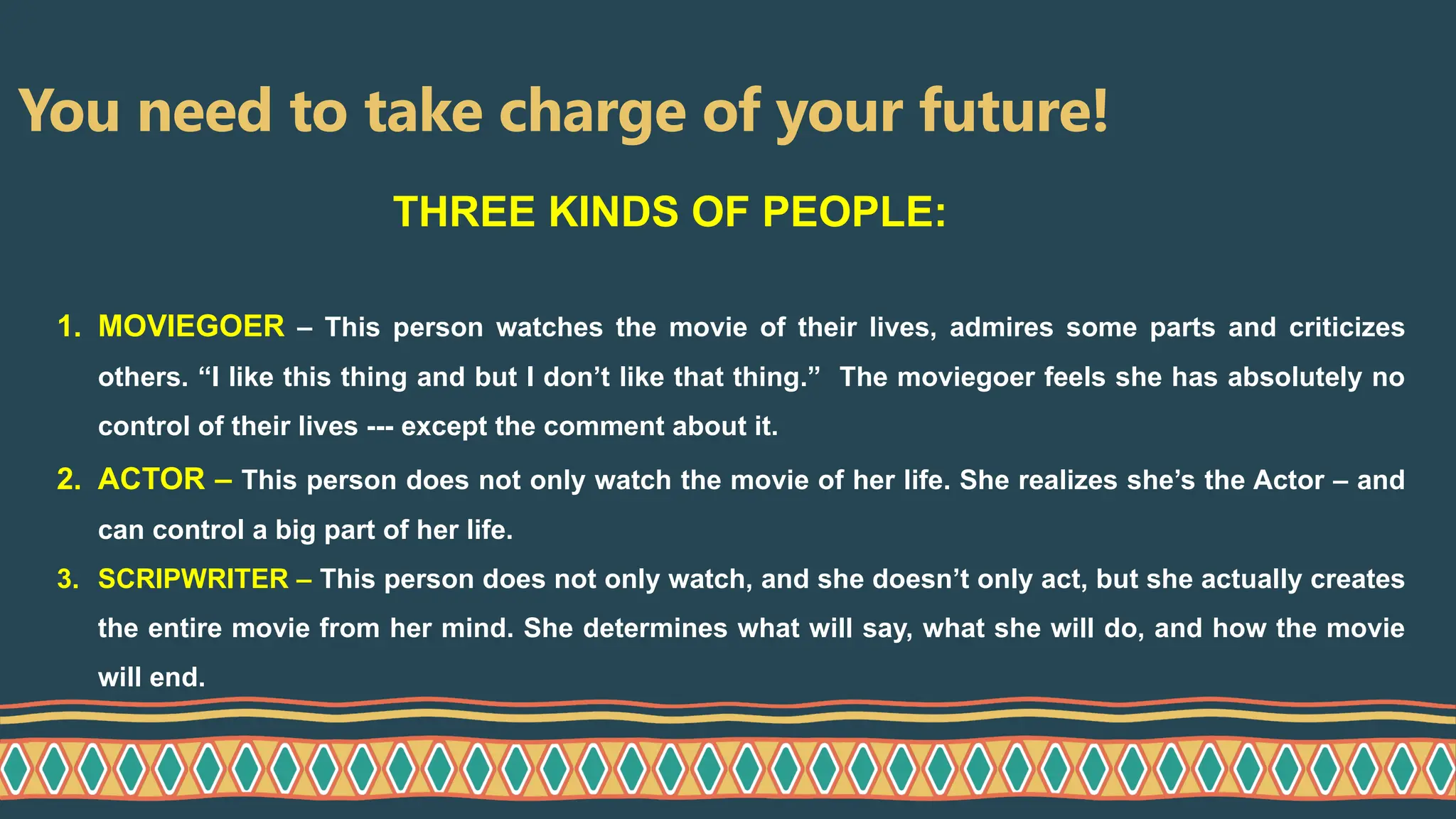 You need to take charge of your future!
1. MOVIEGOER – This person watches the movie of their lives, admires some parts and criticizes
others. “I like this thing and but I don’t like that thing.” The moviegoer feels she has absolutely no
control of their lives --- except the comment about it.
2. ACTOR – This person does not only watch the movie of her life. She realizes she’s the Actor – and
can control a big part of her life.
3. SCRIPWRITER – This person does not only watch, and she doesn’t only act, but she actually creates
the entire movie from her mind. She determines what will say, what she will do, and how the movie
will end.
THREE KINDS OF PEOPLE:
 