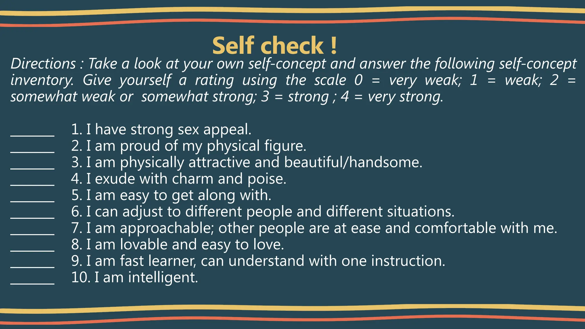 Self check !
Directions : Take a look at your own self-concept and answer the following self-concept
inventory. Give yourself a rating using the scale 0 = very weak; 1 = weak; 2 =
somewhat weak or somewhat strong; 3 = strong ; 4 = very strong.
_______ 1. I have strong sex appeal.
_______ 2. I am proud of my physical figure.
_______ 3. I am physically attractive and beautiful/handsome.
_______ 4. I exude with charm and poise.
_______ 5. I am easy to get along with.
_______ 6. I can adjust to different people and different situations.
_______ 7. I am approachable; other people are at ease and comfortable with me.
_______ 8. I am lovable and easy to love.
_______ 9. I am fast learner, can understand with one instruction.
_______ 10. I am intelligent.
 