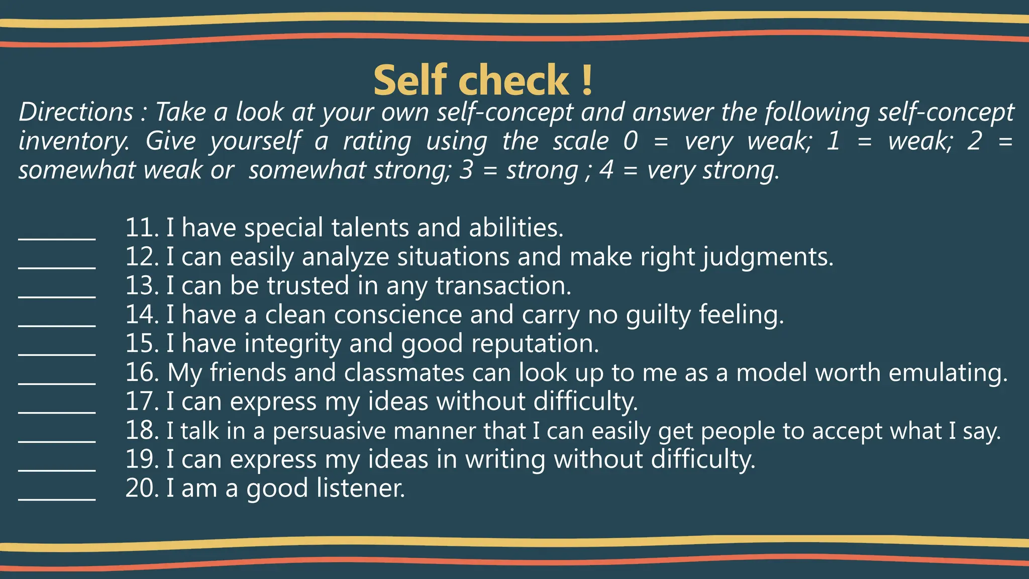 Self check !
Directions : Take a look at your own self-concept and answer the following self-concept
inventory. Give yourself a rating using the scale 0 = very weak; 1 = weak; 2 =
somewhat weak or somewhat strong; 3 = strong ; 4 = very strong.
_______ 11. I have special talents and abilities.
_______ 12. I can easily analyze situations and make right judgments.
_______ 13. I can be trusted in any transaction.
_______ 14. I have a clean conscience and carry no guilty feeling.
_______ 15. I have integrity and good reputation.
_______ 16. My friends and classmates can look up to me as a model worth emulating.
_______ 17. I can express my ideas without difficulty.
_______ 18. I talk in a persuasive manner that I can easily get people to accept what I say.
_______ 19. I can express my ideas in writing without difficulty.
_______ 20. I am a good listener.
 