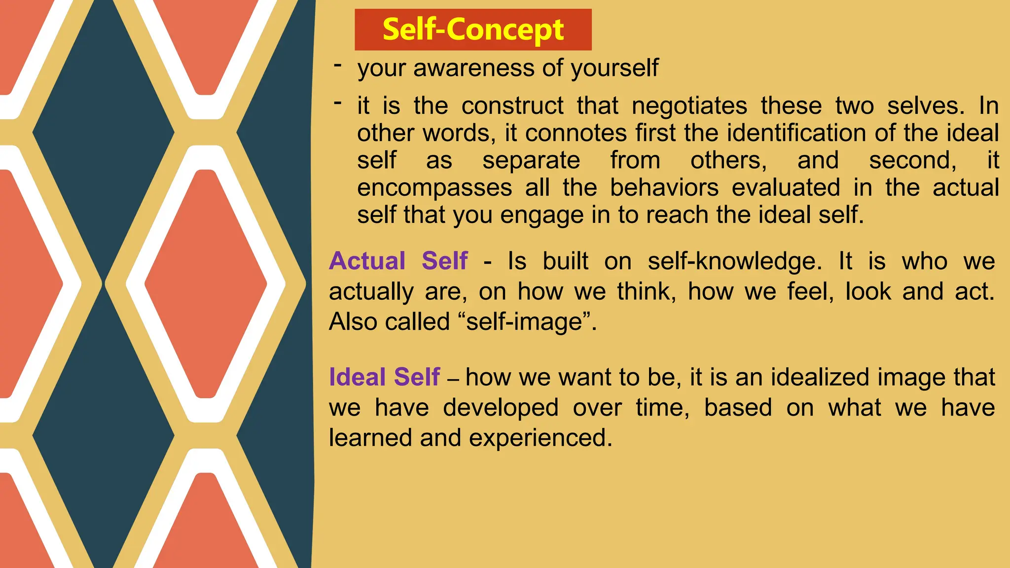 Self-Concept
- your awareness of yourself
- it is the construct that negotiates these two selves. In
other words, it connotes first the identification of the ideal
self as separate from others, and second, it
encompasses all the behaviors evaluated in the actual
self that you engage in to reach the ideal self.
Actual Self - Is built on self-knowledge. It is who we
actually are, on how we think, how we feel, look and act.
Also called “self-image”.
Ideal Self – how we want to be, it is an idealized image that
we have developed over time, based on what we have
learned and experienced.
 