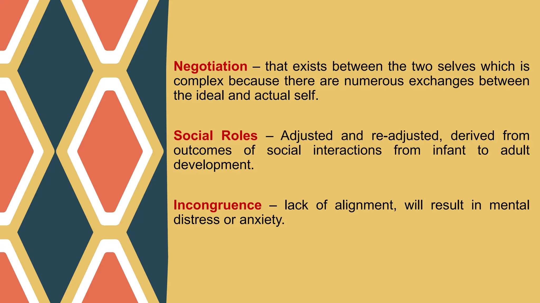 Negotiation – that exists between the two selves which is
complex because there are numerous exchanges between
the ideal and actual self.
Social Roles – Adjusted and re-adjusted, derived from
outcomes of social interactions from infant to adult
development.
Incongruence – lack of alignment, will result in mental
distress or anxiety.
 