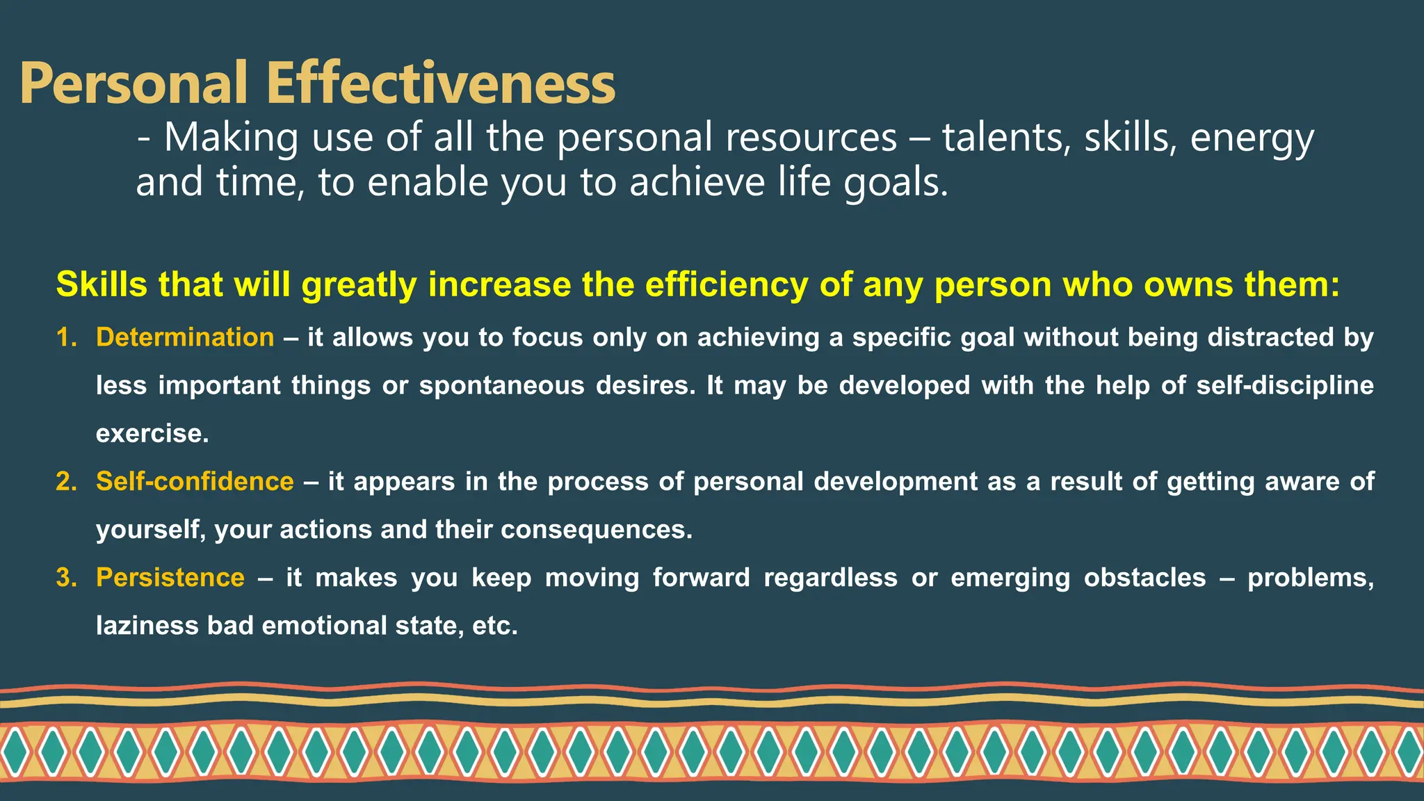 Personal Effectiveness
- Making use of all the personal resources – talents, skills, energy
and time, to enable you to achieve life goals.
Skills that will greatly increase the efficiency of any person who owns them:
1. Determination – it allows you to focus only on achieving a specific goal without being distracted by
less important things or spontaneous desires. It may be developed with the help of self-discipline
exercise.
2. Self-confidence – it appears in the process of personal development as a result of getting aware of
yourself, your actions and their consequences.
3. Persistence – it makes you keep moving forward regardless or emerging obstacles – problems,
laziness bad emotional state, etc.
 