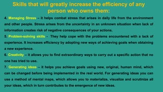 Skills that will greatly increase the efficiency of any
person who owns them:
4. Managing Stress – it helps combat stress that arises in daily life from the environment
and other people. Stress arises from the uncertainty in an unknown situation when lack of
information creates risk of negative consequences of your actions.
5. Problem-solving skills - They help cope with the problems encountered with a lack of
experience. It increases efficiency by adopting new ways of achieving goals when obtaining
a new experience.
6. Creativity – it allows you to find extraordinary ways to carry out a specific action that no
one has tried to use.
7. Generating ideas – it helps you achieve goals using new, original, human mind, which
can be changed before being implemented in the real world. For generating ideas you can
use a method of mental maps, which allows you to materialize, visualize and scrutinize all
your ideas, which in turn contributes to the emergence of new ideas.
 