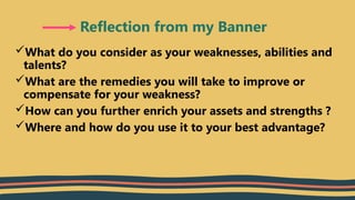 What do you consider as your weaknesses, abilities and
talents?
What are the remedies you will take to improve or
compensate for your weakness?
How can you further enrich your assets and strengths ?
Where and how do you use it to your best advantage?
Reflection from my Banner
 