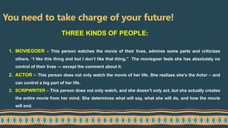 You need to take charge of your future!
1. MOVIEGOER – This person watches the movie of their lives, admires some parts and criticizes
others. “I like this thing and but I don’t like that thing.” The moviegoer feels she has absolutely no
control of their lives --- except the comment about it.
2. ACTOR – This person does not only watch the movie of her life. She realizes she’s the Actor – and
can control a big part of her life.
3. SCRIPWRITER – This person does not only watch, and she doesn’t only act, but she actually creates
the entire movie from her mind. She determines what will say, what she will do, and how the movie
will end.
THREE KINDS OF PEOPLE:
 