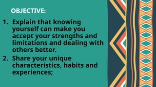 OBJECTIVE:
1. Explain that knowing
yourself can make you
accept your strengths and
limitations and dealing with
others better.
2. Share your unique
characteristics, habits and
experiences;
 