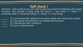 Self check !
Directions : Take a look at your own self-concept and answer the following self-concept
inventory. Give yourself a rating using the scale 0 = very weak; 1 = weak; 2 =
somewhat weak or somewhat strong; 3 = strong ; 4 = very strong.
_______ 21. I am emotionally stable and not easily rattled when faced with trouble.
_______ 22. I am logical and rational in my outlook and decisions.
_______ 23. I feel and act with confidence.
_______ 24. I am a mature person.
 