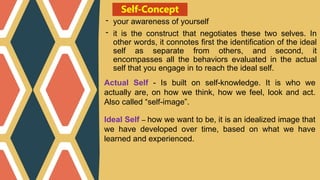 Self-Concept
- your awareness of yourself
- it is the construct that negotiates these two selves. In
other words, it connotes first the identification of the ideal
self as separate from others, and second, it
encompasses all the behaviors evaluated in the actual
self that you engage in to reach the ideal self.
Actual Self - Is built on self-knowledge. It is who we
actually are, on how we think, how we feel, look and act.
Also called “self-image”.
Ideal Self – how we want to be, it is an idealized image that
we have developed over time, based on what we have
learned and experienced.
 
