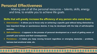 Personal Effectiveness
- Making use of all the personal resources – talents, skills, energy
and time, to enable you to achieve life goals.
Skills that will greatly increase the efficiency of any person who owns them:
1. Determination – it allows you to focus only on achieving a specific goal without being distracted by
less important things or spontaneous desires. It may be developed with the help of self-discipline
exercise.
2. Self-confidence – it appears in the process of personal development as a result of getting aware of
yourself, your actions and their consequences.
3. Persistence – it makes you keep moving forward regardless or emerging obstacles – problems,
laziness bad emotional state, etc.
 