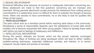  SEXUAL RELATIONSHIP
Emotional difficulties arise because of incorrect or inadequate information concerning sex.
Many adolescent are made to feel that questions concerning sex are improper and
shameful. Strong parental attachment usually prevents the adolescent from making serious
commitments to a relationship since it is difficult for them to entertain the thought of leaving
home. When one decides to have commitments, he or she likely to look for qualities like
those of their parent.
 PEER ADJUSTMENT
The peer culture acts as a transition period before reaching adult status in the community.
Developing a sense of responsibility depends upon the satisfactions of social skills which
enables one to become acquainted with other young people. Failure to develop these skills
with others can lead to feelings of inadequacy and indifference.
 INTELLECTUAL MATURATION
During this period, attitudes are formed, which are like remain relatively unchanged
throughout life. Ways of thinking are being developed which will lead to either: healthy
problem-solving techniques, expanded intellectual curiosity, and interest; or to narrow
viewpoint; faculty habits and poverty of concepts.
 