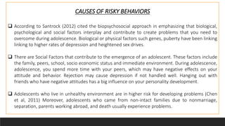 CAUSES OF RISKY BEHAVIORS
 According to Santrock (2012) cited the biopsychosocial approach in emphasizing that biological,
psychological and social factors interplay and contribute to create problems that you need to
overcome during adolescence. Biological or physical factors such genes, puberty have been linking
linking to higher rates of depression and heightened sex drives.
 There are Social Factors that contribute to the emergence of an adolescent. These factors include
the family, peers, school, socio economic status and immediate environment. During adolescence,
adolescence, you spend more time with your peers, which may have negative effects on your
attitude and behavior. Rejection may cause depression if not handled well. Hanging out with
friends who have negative attitudes has a big influence on your personality development.
 Adolescents who live in unhealthy environment are in higher risk for developing problems (Chen
et al, 2011) Moreover, adolescents who came from non-intact families due to nonmarriage,
separation, parents working abroad, and death usually experience problems.
 