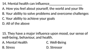 14. Mental health can influence__________________
A. How you feel about yourself, the world and your life
B. Your ability to solve problems and overcome challenges
C. Your ability to achieve your goals
D. All of the above
15. They have a major influence upon mood, our sense of
well-being, behaviour, and health.
A. Mental Health C. Well-Being
B. Stress D. Stressor
 