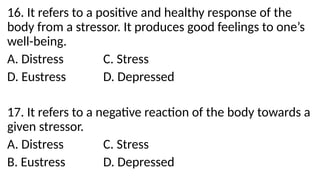 16. It refers to a positive and healthy response of the
body from a stressor. It produces good feelings to one’s
well-being.
A. Distress C. Stress
D. Eustress D. Depressed
17. It refers to a negative reaction of the body towards a
given stressor.
A. Distress C. Stress
B. Eustress D. Depressed
 