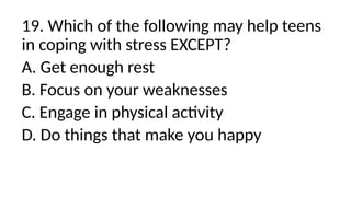 19. Which of the following may help teens
in coping with stress EXCEPT?
A. Get enough rest
B. Focus on your weaknesses
C. Engage in physical activity
D. Do things that make you happy
 