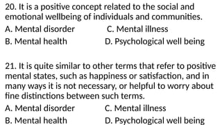 20. It is a positive concept related to the social and
emotional wellbeing of individuals and communities.
A. Mental disorder C. Mental illness
B. Mental health D. Psychological well being
21. It is quite similar to other terms that refer to positive
mental states, such as happiness or satisfaction, and in
many ways it is not necessary, or helpful to worry about
fine distinctions between such terms.
A. Mental disorder C. Mental illness
B. Mental health D. Psychological well being
 