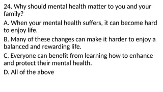 24. Why should mental health matter to you and your
family?
A. When your mental health suffers, it can become hard
to enjoy life.
B. Many of these changes can make it harder to enjoy a
balanced and rewarding life.
C. Everyone can benefit from learning how to enhance
and protect their mental health.
D. All of the above
 