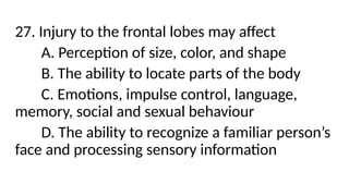 27. Injury to the frontal lobes may affect
A. Perception of size, color, and shape
B. The ability to locate parts of the body
C. Emotions, impulse control, language,
memory, social and sexual behaviour
D. The ability to recognize a familiar person’s
face and processing sensory information
 