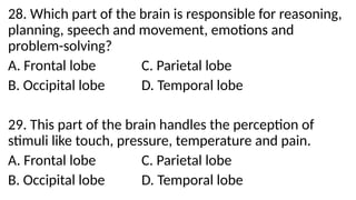 28. Which part of the brain is responsible for reasoning,
planning, speech and movement, emotions and
problem-solving?
A. Frontal lobe C. Parietal lobe
B. Occipital lobe D. Temporal lobe
29. This part of the brain handles the perception of
stimuli like touch, pressure, temperature and pain.
A. Frontal lobe C. Parietal lobe
B. Occipital lobe D. Temporal lobe
 