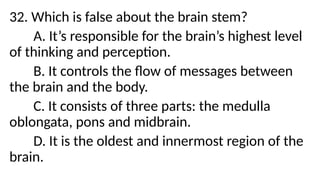 32. Which is false about the brain stem?
A. It’s responsible for the brain’s highest level
of thinking and perception.
B. It controls the flow of messages between
the brain and the body.
C. It consists of three parts: the medulla
oblongata, pons and midbrain.
D. It is the oldest and innermost region of the
brain.
 