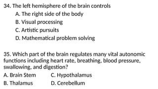 34. The left hemisphere of the brain controls
A. The right side of the body
B. Visual processing
C. Artistic pursuits
D. Mathematical problem solving
35. Which part of the brain regulates many vital autonomic
functions including heart rate, breathing, blood pressure,
swallowing, and digestion?
A. Brain Stem C. Hypothalamus
B. Thalamus D. Cerebellum
 
