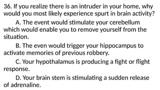 36. If you realize there is an intruder in your home, why
would you most likely experience spurt in brain activity?
A. The event would stimulate your cerebellum
which would enable you to remove yourself from the
situation.
B. The even would trigger your hippocampus to
activate memories of previous robbery.
C. Your hypothalamus is producing a fight or flight
response.
D. Your brain stem is stimulating a sudden release
of adrenaline.
 