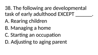 38. The following are developmental
task of early adulthood EXCEPT ______.
A. Rearing children
B. Managing a home
C. Starting an occupation
D. Adjusting to aging parent
 
