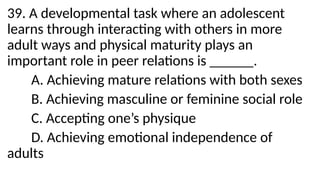 39. A developmental task where an adolescent
learns through interacting with others in more
adult ways and physical maturity plays an
important role in peer relations is ______.
A. Achieving mature relations with both sexes
B. Achieving masculine or feminine social role
C. Accepting one’s physique
D. Achieving emotional independence of
adults
 
